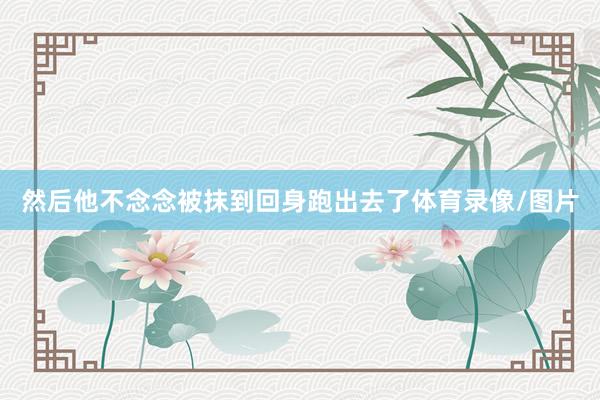 然后他不念念被抹到回身跑出去了体育录像/图片
