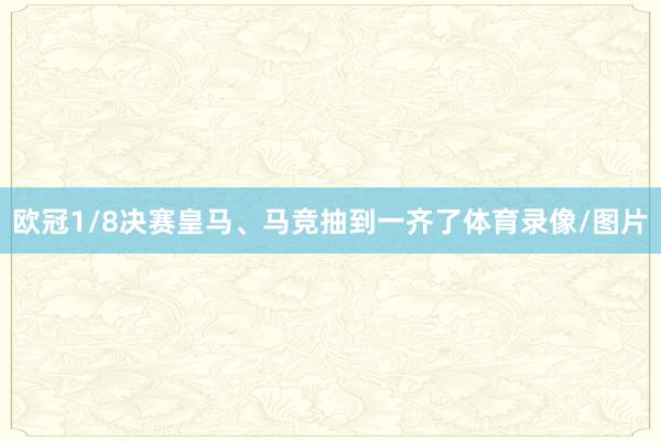 欧冠1/8决赛皇马、马竞抽到一齐了体育录像/图片