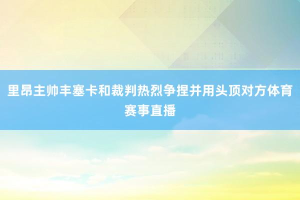 里昂主帅丰塞卡和裁判热烈争捏并用头顶对方体育赛事直播