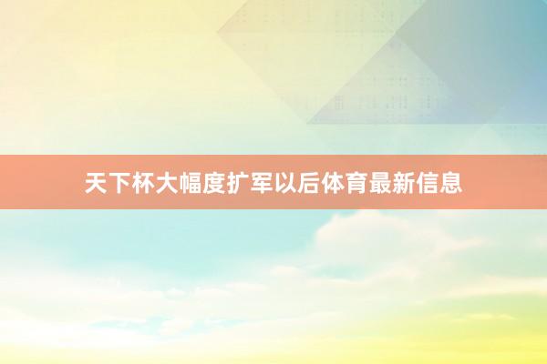 天下杯大幅度扩军以后体育最新信息