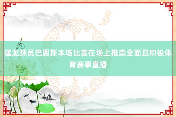 猛龙球员巴恩斯本场比赛在场上推崇全面且积极体育赛事直播