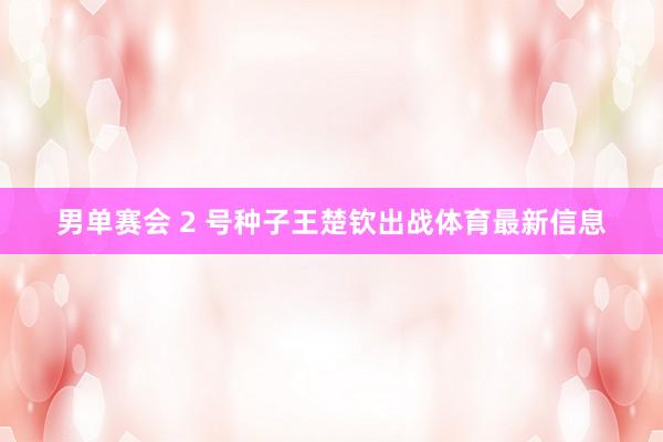 男单赛会 2 号种子王楚钦出战体育最新信息