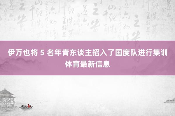 伊万也将 5 名年青东谈主招入了国度队进行集训体育最新信息
