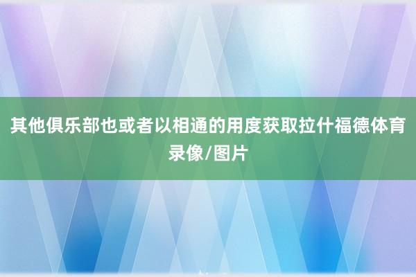 其他俱乐部也或者以相通的用度获取拉什福德体育录像/图片