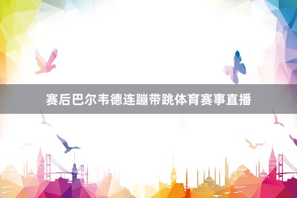 赛后巴尔韦德连蹦带跳体育赛事直播