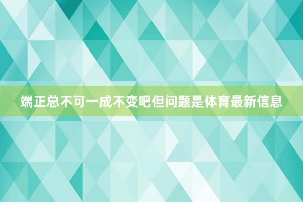 端正总不可一成不变吧但问题是体育最新信息