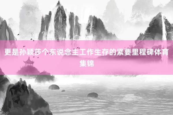 更是孙颖莎个东说念主工作生存的紧要里程碑体育集锦