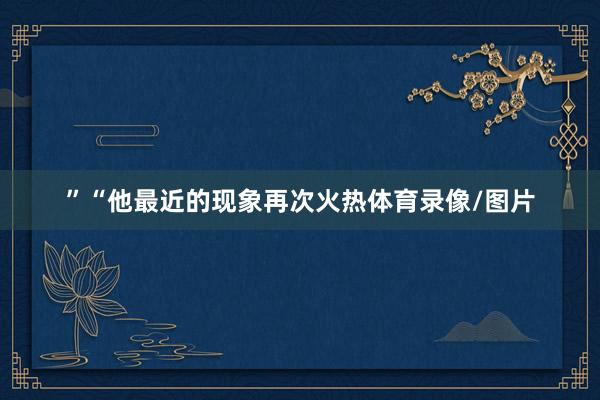 ”“他最近的现象再次火热体育录像/图片