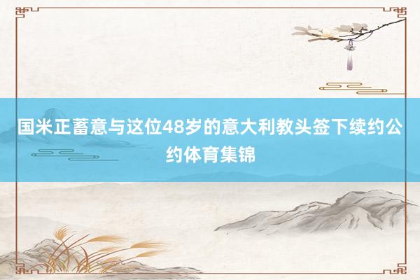 国米正蓄意与这位48岁的意大利教头签下续约公约体育集锦