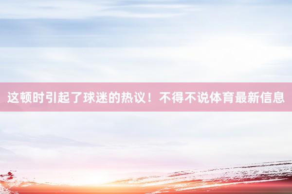 这顿时引起了球迷的热议！不得不说体育最新信息