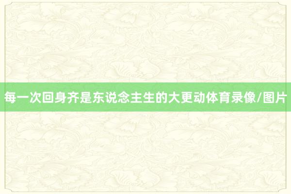 每一次回身齐是东说念主生的大更动体育录像/图片