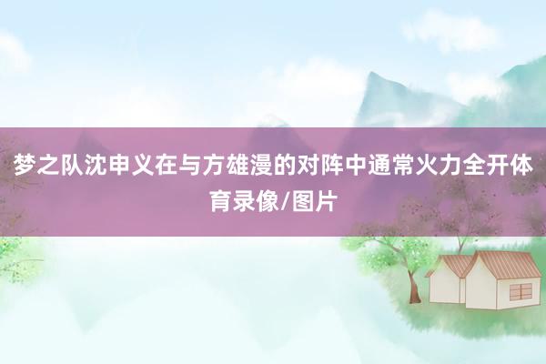 梦之队沈申义在与方雄漫的对阵中通常火力全开体育录像/图片