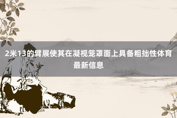 2米13的臂展使其在凝视笼罩面上具备粗拙性体育最新信息