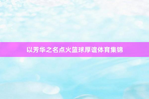 以芳华之名点火篮球厚谊体育集锦
