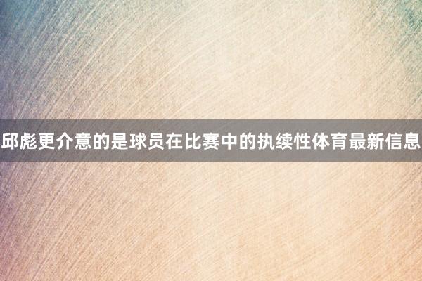 邱彪更介意的是球员在比赛中的执续性体育最新信息