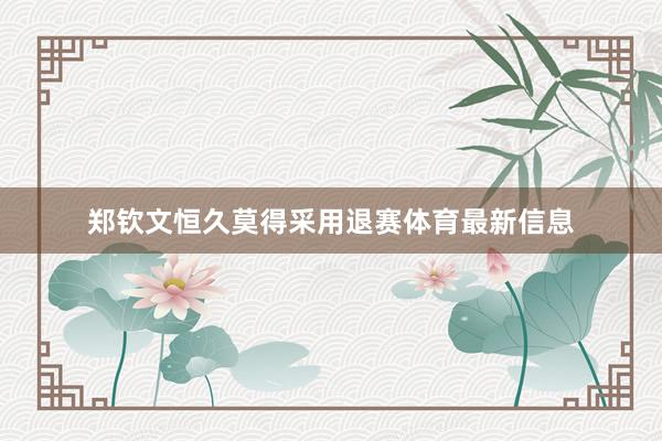 郑钦文恒久莫得采用退赛体育最新信息