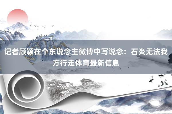 记者顾颖在个东说念主微博中写说念：石炎无法我方行走体育最新信息