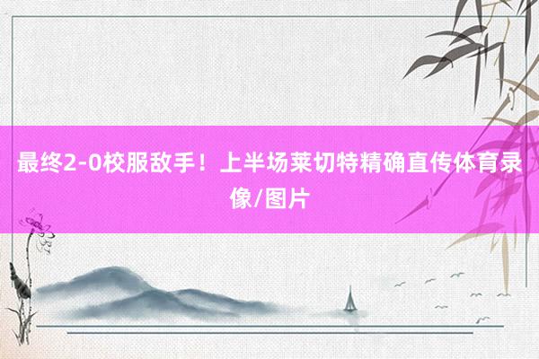 最终2-0校服敌手！上半场莱切特精确直传体育录像/图片