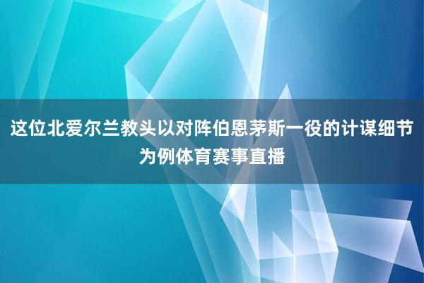 这位北爱尔兰教头以对阵伯恩茅斯一役的计谋细节为例体育赛事直播