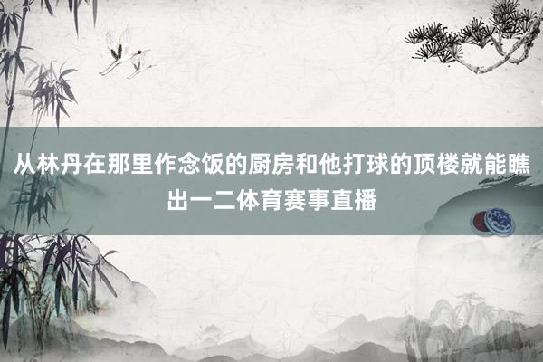 从林丹在那里作念饭的厨房和他打球的顶楼就能瞧出一二体育赛事直播
