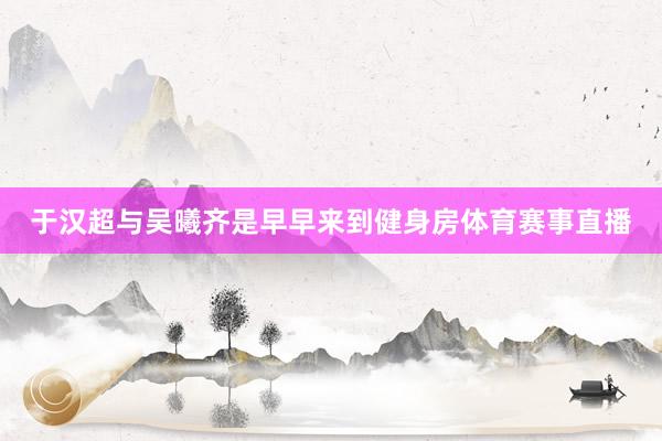 于汉超与吴曦齐是早早来到健身房体育赛事直播