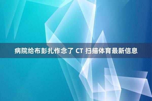 病院给布彭扎作念了 CT 扫描体育最新信息