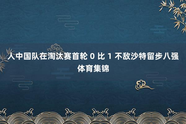 人中国队在淘汰赛首轮 0 比 1 不敌沙特留步八强体育集锦