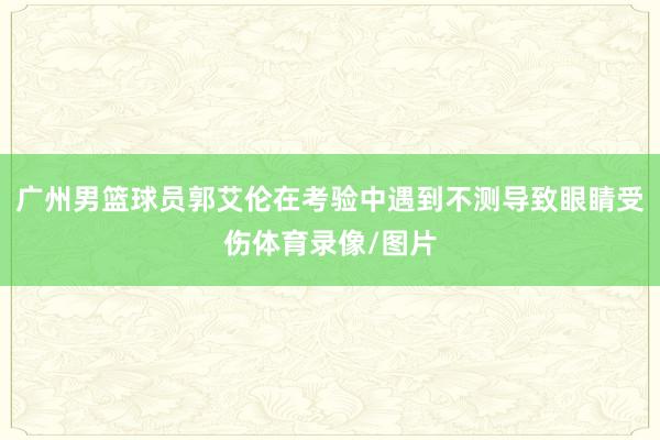 广州男篮球员郭艾伦在考验中遇到不测导致眼睛受伤体育录像/图片
