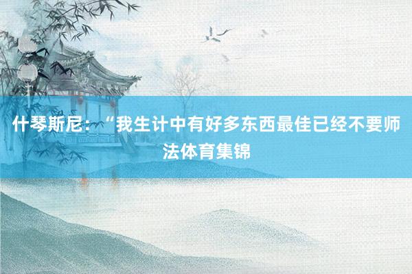 什琴斯尼：“我生计中有好多东西最佳已经不要师法体育集锦