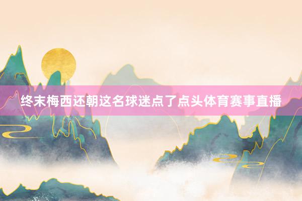 终末梅西还朝这名球迷点了点头体育赛事直播