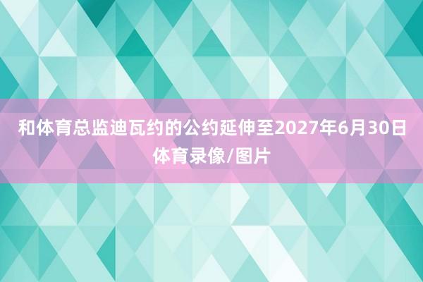 和体育总监迪瓦约的公约延伸至2027年6月30日体育录像/图片