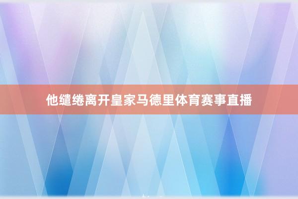 他缱绻离开皇家马德里体育赛事直播