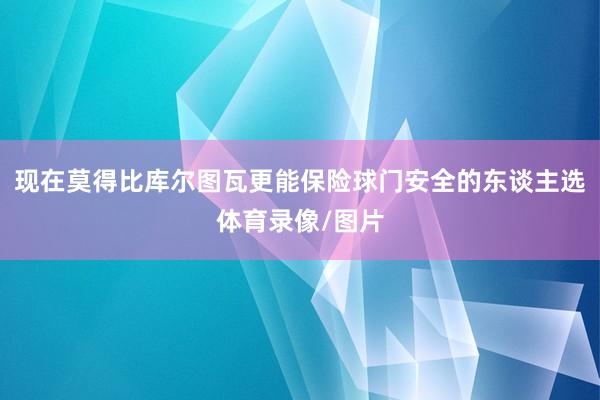 现在莫得比库尔图瓦更能保险球门安全的东谈主选体育录像/图片