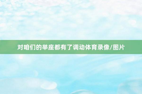 对咱们的举座都有了调动体育录像/图片