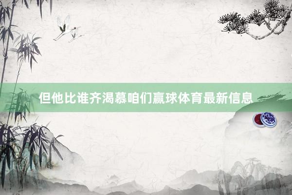 但他比谁齐渴慕咱们赢球体育最新信息