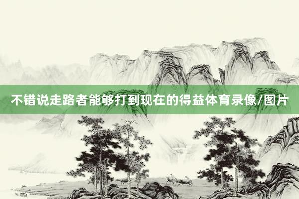 不错说走路者能够打到现在的得益体育录像/图片