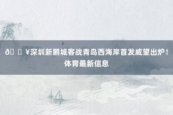 🔥深圳新鹏城客战青岛西海岸首发威望出炉！体育最新信息