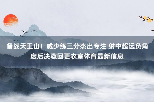 备战天王山！威少练三分杰出专注 射中超远负角度后决骤回更衣室体育最新信息
