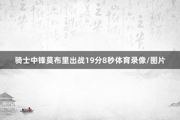 骑士中锋莫布里出战19分8秒体育录像/图片