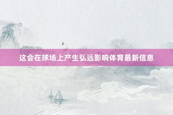 这会在球场上产生弘远影响体育最新信息