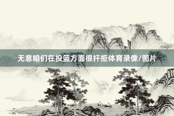 无意咱们在投篮方面很扞拒体育录像/图片