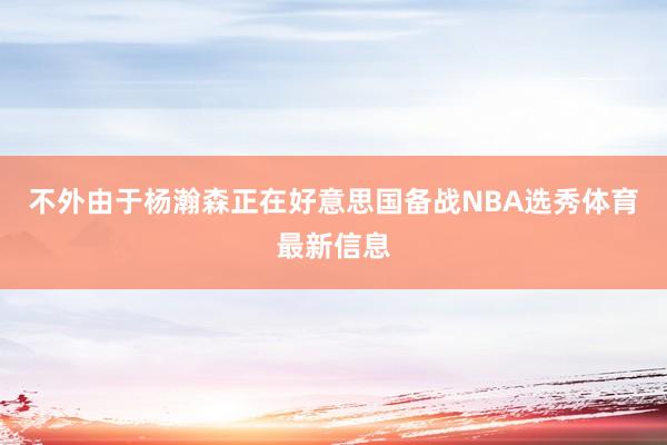 不外由于杨瀚森正在好意思国备战NBA选秀体育最新信息