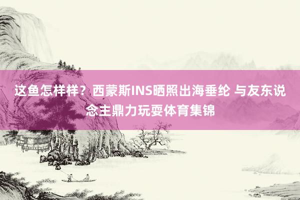 这鱼怎样样？西蒙斯INS晒照出海垂纶 与友东说念主鼎力玩耍体育集锦