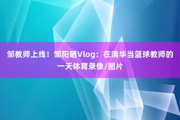 邹教师上线！邹阳晒Vlog：在清华当篮球教师的一天体育录像/图片