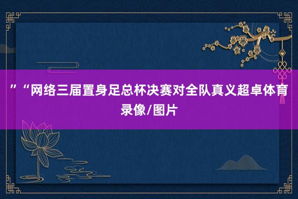 ”“网络三届置身足总杯决赛对全队真义超卓体育录像/图片