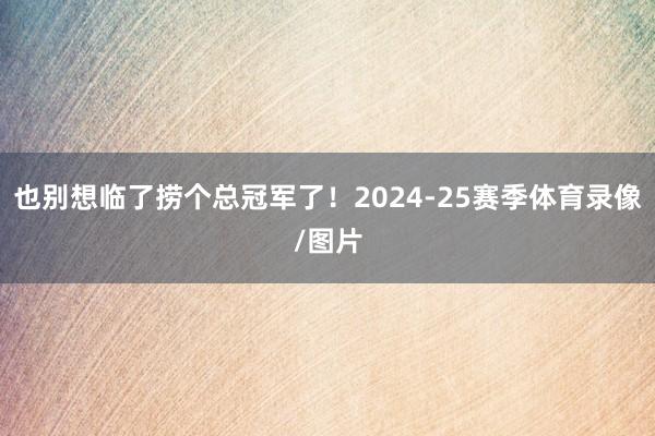 也别想临了捞个总冠军了！2024-25赛季体育录像/图片