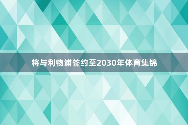 将与利物浦签约至2030年体育集锦