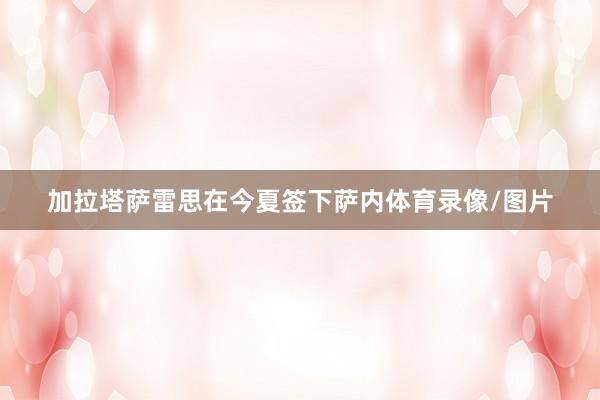 加拉塔萨雷思在今夏签下萨内体育录像/图片