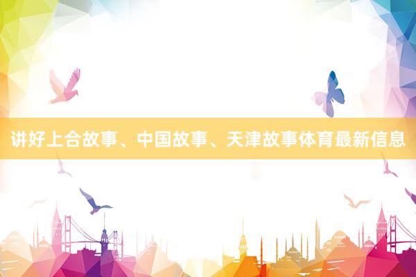 讲好上合故事、中国故事、天津故事体育最新信息