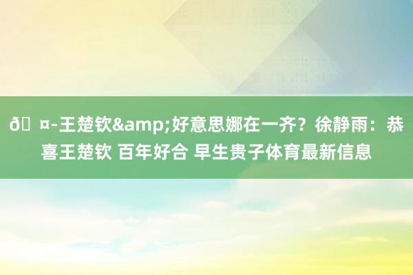 🤭王楚钦&好意思娜在一齐？徐静雨：恭喜王楚钦 百年好合 早生贵子体育最新信息